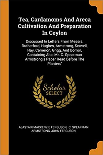 TEA, CARDAMOMS AND ARECA CULTIVATION AND PREPARATION IN CEYLON: DISCUSSED IN LETTERS FROM MESSRS. RUTHERFORD, HUGHES, ARMSTRONG, SCOVELL, HAY, ... ARMSTRONG'S PAPER READ BEFORE THE PLANTERS'