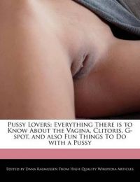 PUSSY LOVERS: EVERYTHING THERE IS TO KNOW ABOUT THE VAGINA, CLITORIS, G-SPOT, AND ALSO FUN THINGS TO DO WITH A PUSSY