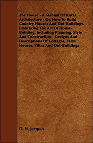 The House - A Manual Of Rural Architecture - Or, How To Build Country Houses And Out-Buildings. Embracing The Art Of House-Building, Including ... Farm Houses, Villas And Out-Buildings