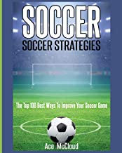 Soccer: Soccer Strategies: The Top 100 Best Ways To Improve Your Soccer Game