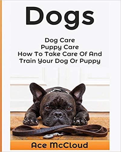 Dogs: Dog Care: Puppy Care: How To Take Care Of And Train Your Dog Or Puppy (Essentials for Dog Care & Puppy Care Along) 