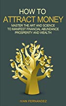 HOW TO ATTRACT MONEY: MASTER THE ART AND SCIENCE TO MANIFEST FINANCIAL ABUNDANCE, PROSPERITY AND WEALTH