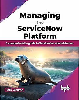 MANAGING THE SERVICENOW PLATFORM: A COMPREHENSIVE GUIDE TO SERVICENOW ADMINISTRATION